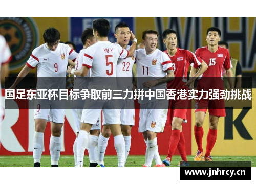 国足东亚杯目标争取前三力拼中国香港实力强劲挑战
